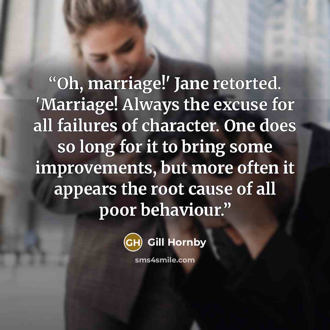 “Oh, marriage!' Jane retorted. 'Marriage! Always the excuse for all failures of character. One does so long for it to bring some improvements, but more often it appears the root cause of all poor behaviour.” quote by Gill Hornby