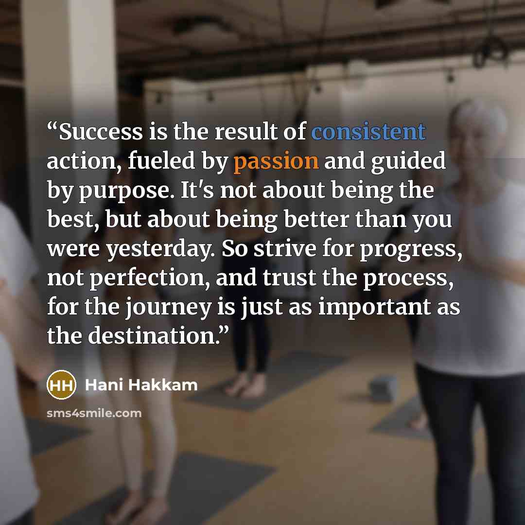 “Success is the result of consistent action, fueled by passion and guided by purpose. It's not about being the best, but about being better than you were yesterday. So strive for progress, not perfection, and trust the process, for the journey is just as important as the destination.” quote by Hani Hakkam