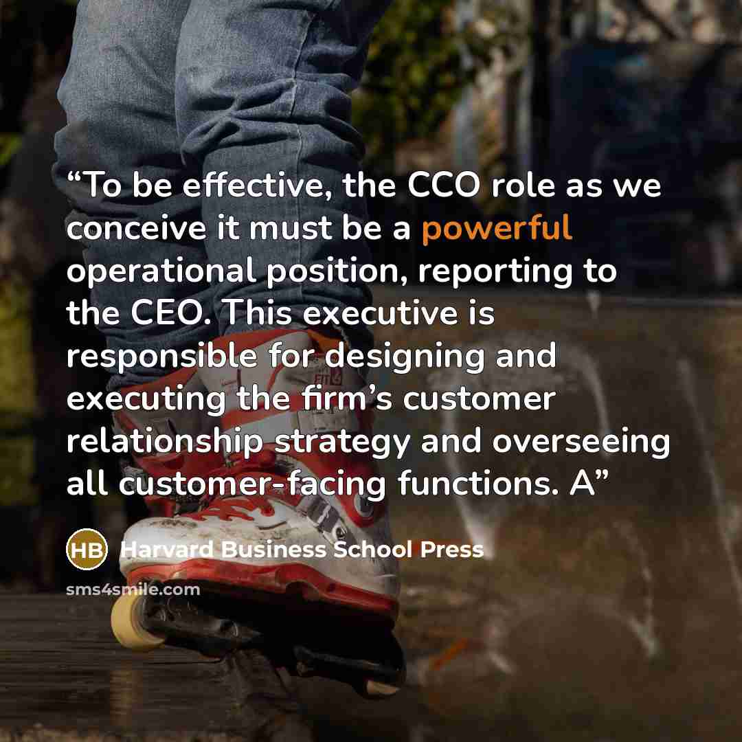 “To be effective, the CCO role as we conceive it must be a powerful operational position, reporting to the CEO. This executive is responsible for designing and executing the firm’s customer relationship strategy and overseeing all customer-facing functions. A” quote by Harvard Business School Press