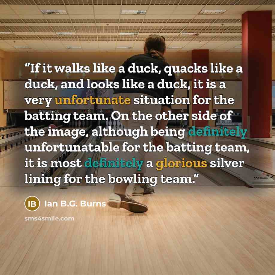 “If it walks like a duck, quacks like a duck, and looks like a duck, it is a very unfortunate situation for the batting team. On the other side of the image, although being definitely unfortunatable for the batting team, it is most definitely a glorious silver lining for the bowling team.” quote by Ian B.G. Burns
