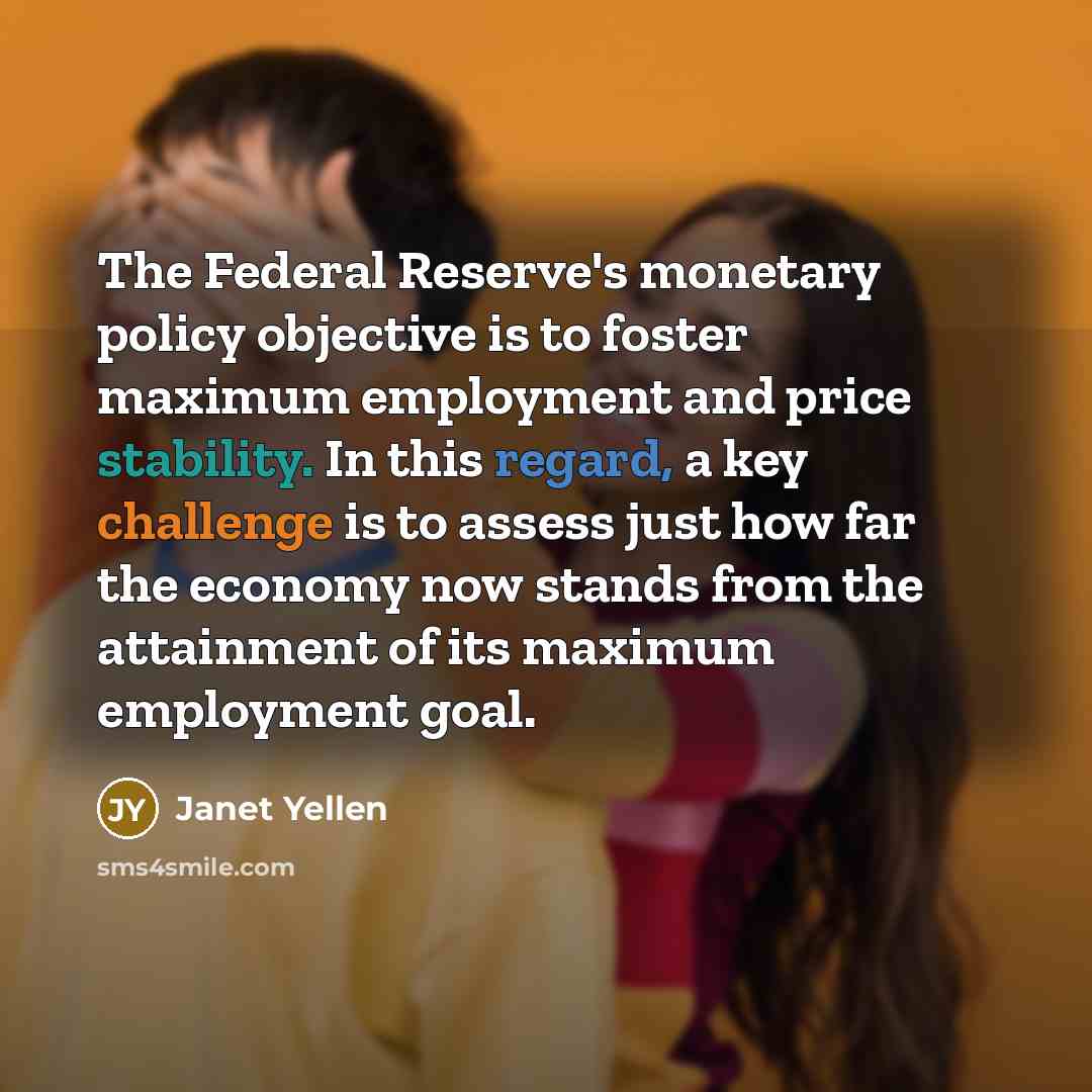 “The Federal Reserve's monetary policy objective is to foster maximum employment and price stability. In this regard, a key challenge is to assess just how far the economy now stands from the attainment of its maximum employment goal.” quote by Janet Yellen