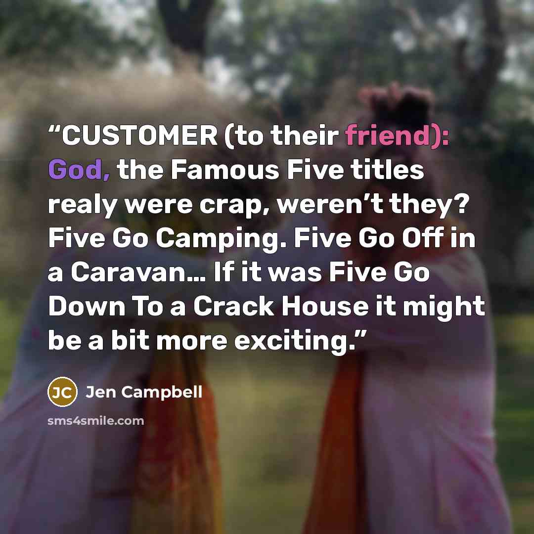 “CUSTOMER (to their friend): God, the Famous Five titles realy were crap, weren’t they? Five Go Camping. Five Go Off in a Caravan… If it was Five Go Down To a Crack House it might be a bit more exciting.” quote by Jen Campbell