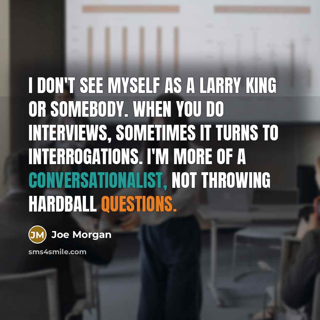 “I don't see myself as a Larry King or somebody. When you do interviews, sometimes it turns to interrogations. I'm more of a conversationalist, not throwing hardball questions.” quote by Joe Morgan
