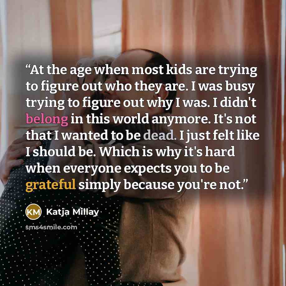 “At the age when most kids are trying to figure out who they are. I was busy trying to figure out why I was. I didn't belong in this world anymore. It's not that I wanted to be dead. I just felt like I should be. Which is why it's hard when everyone expects you to be grateful simply because you're…” quote by Katja Millay