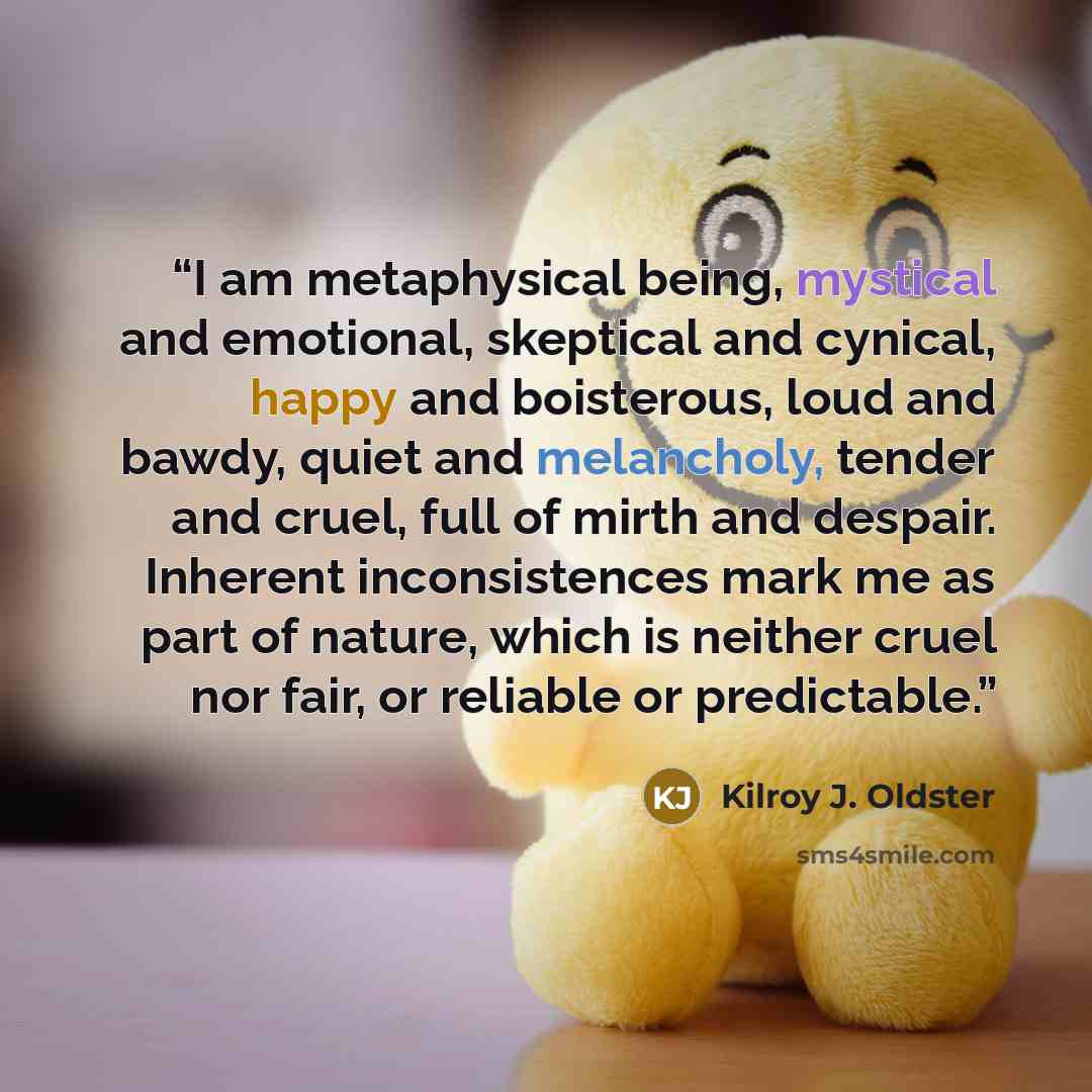 “I am metaphysical being, mystical and emotional, skeptical and cynical, happy and boisterous, loud and bawdy, quiet and melancholy, tender and cruel, full of mirth and despair. Inherent inconsistences mark me as part of nature, which is neither cruel nor fair, or reliable or predictable.” quote by Kilroy J. Oldster