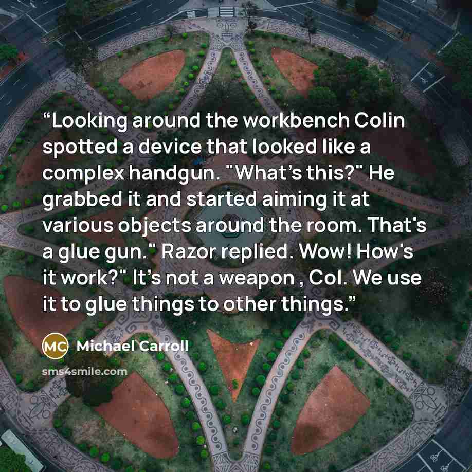 “Looking around the workbench Colin spotted a device that looked like a complex handgun. "What's this?" He grabbed it and started aiming it at various objects around the room. That's a glue gun." Razor replied. Wow! How's it work?" It's not a weapon , Col. We use it to glue things to other things.” quote by Michael Carroll
