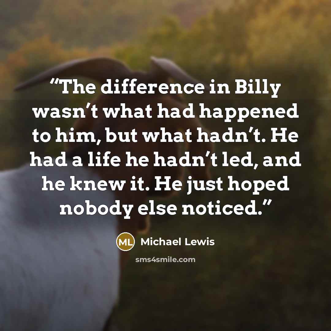 “The difference in Billy wasn’t what had happened to him, but what hadn’t. He had a life he hadn’t led, and he knew it. He just hoped nobody else noticed.” quote by Michael Lewis