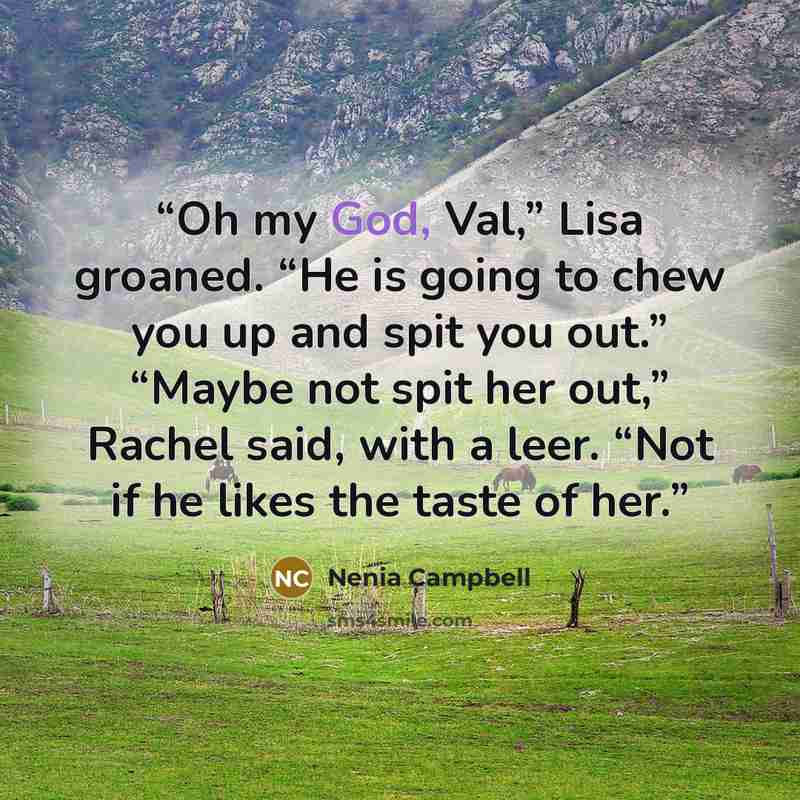 “Oh my God, Val,” Lisa groaned. “He is going to chew you up and spit you out.” “Maybe not spit her out,” Rachel said, with a leer. “Not if he likes the taste of her.” quote by Nenia Campbell