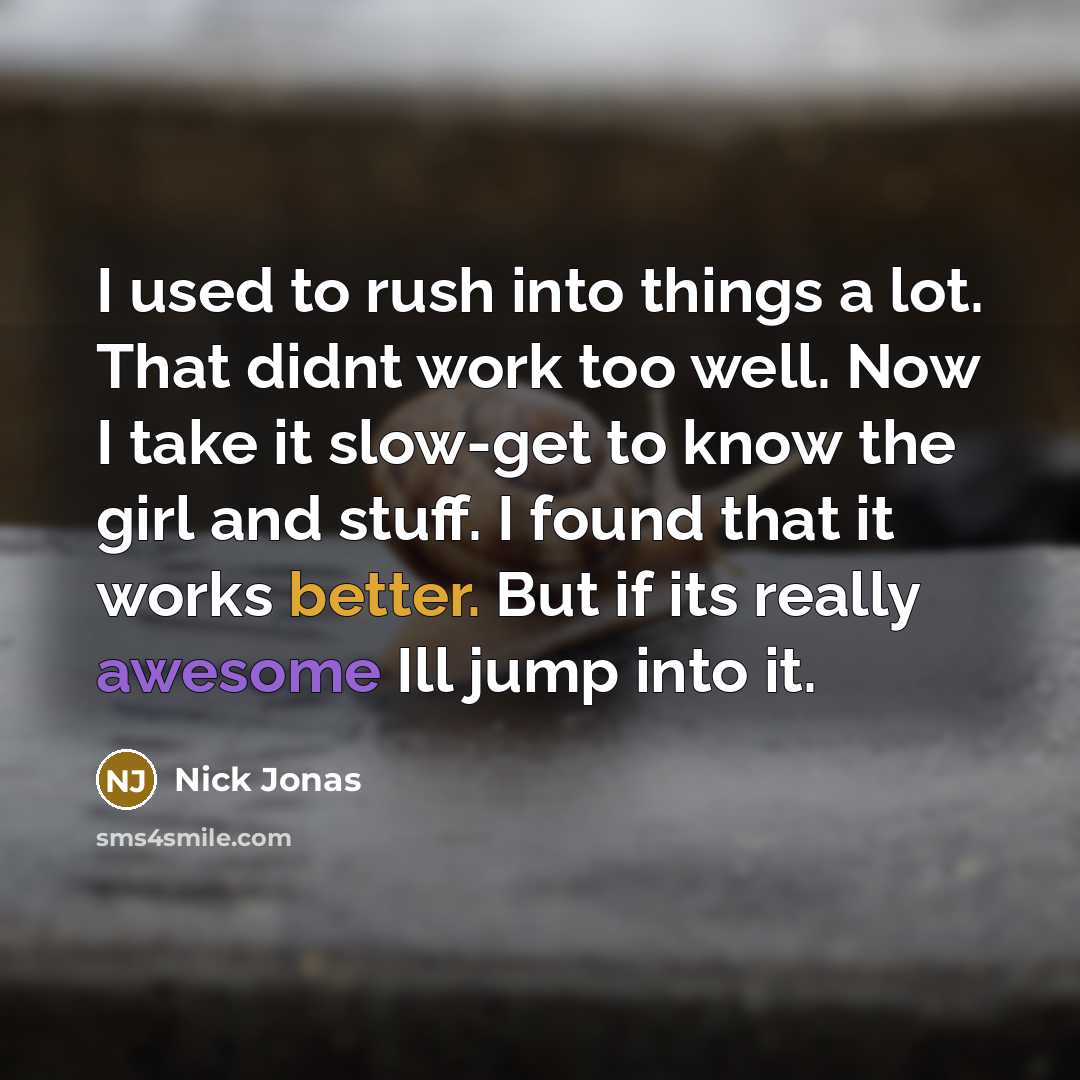 “I used to rush into things a lot. That didnt work too well. Now I take it slow-get to know the girl and stuff. I found that it works better. But if its really awesome Ill jump into it.” quote by Nick Jonas