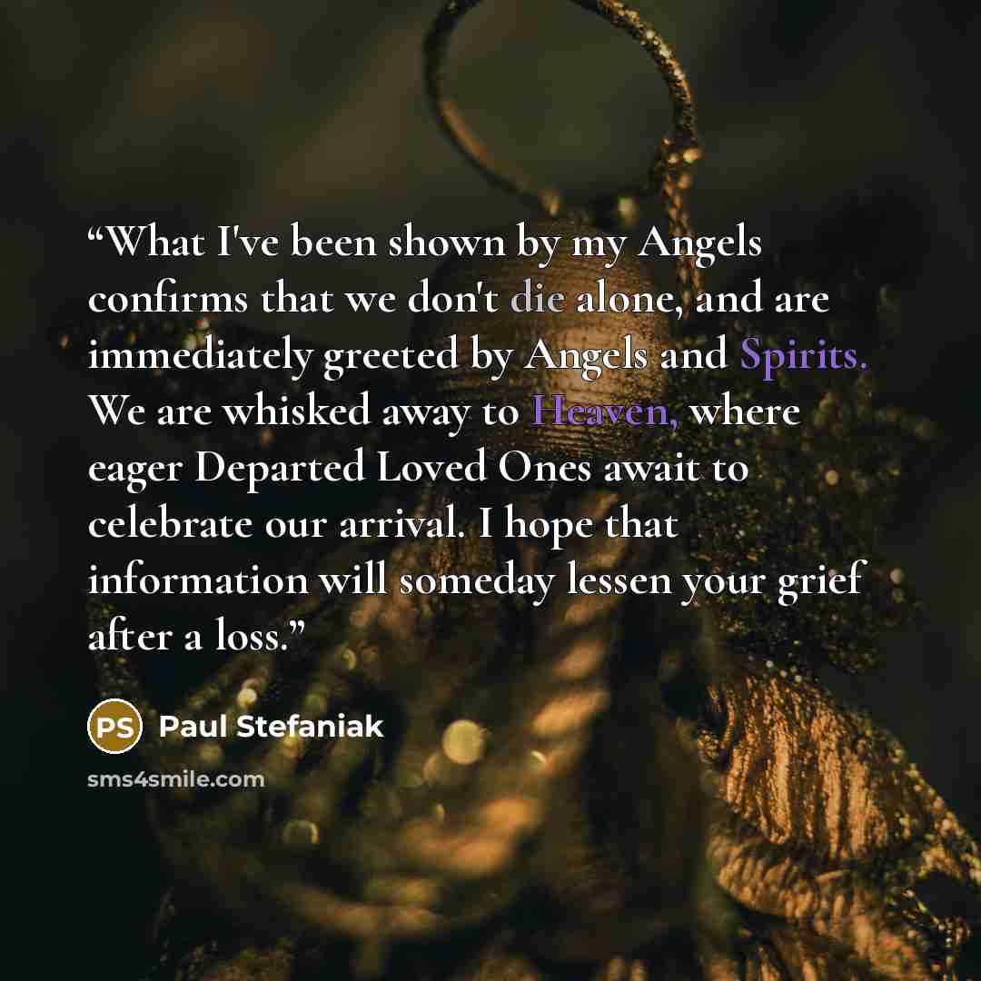 “What I've been shown by my Angels confirms that we don't die alone, and are immediately greeted by Angels and Spirits. We are whisked away to Heaven, where eager Departed Loved Ones await to celebrate our arrival. I hope that information will someday lessen your grief after a loss.” quote by Paul Stefaniak