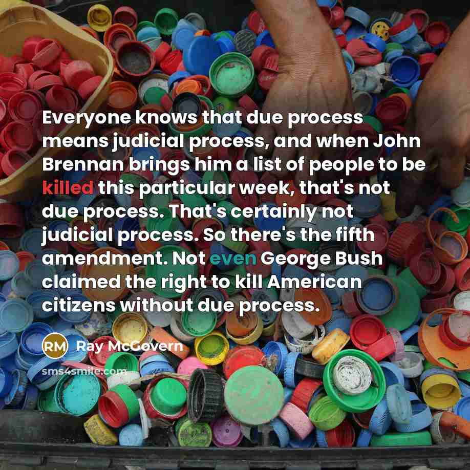 “Everyone knows that due process means judicial process, and when John Brennan brings him a list of people to be killed this particular week, that's not due process. That's certainly not judicial process. So there's the fifth amendment. Not even George Bush claimed the right to kill American…” quote by Ray McGovern