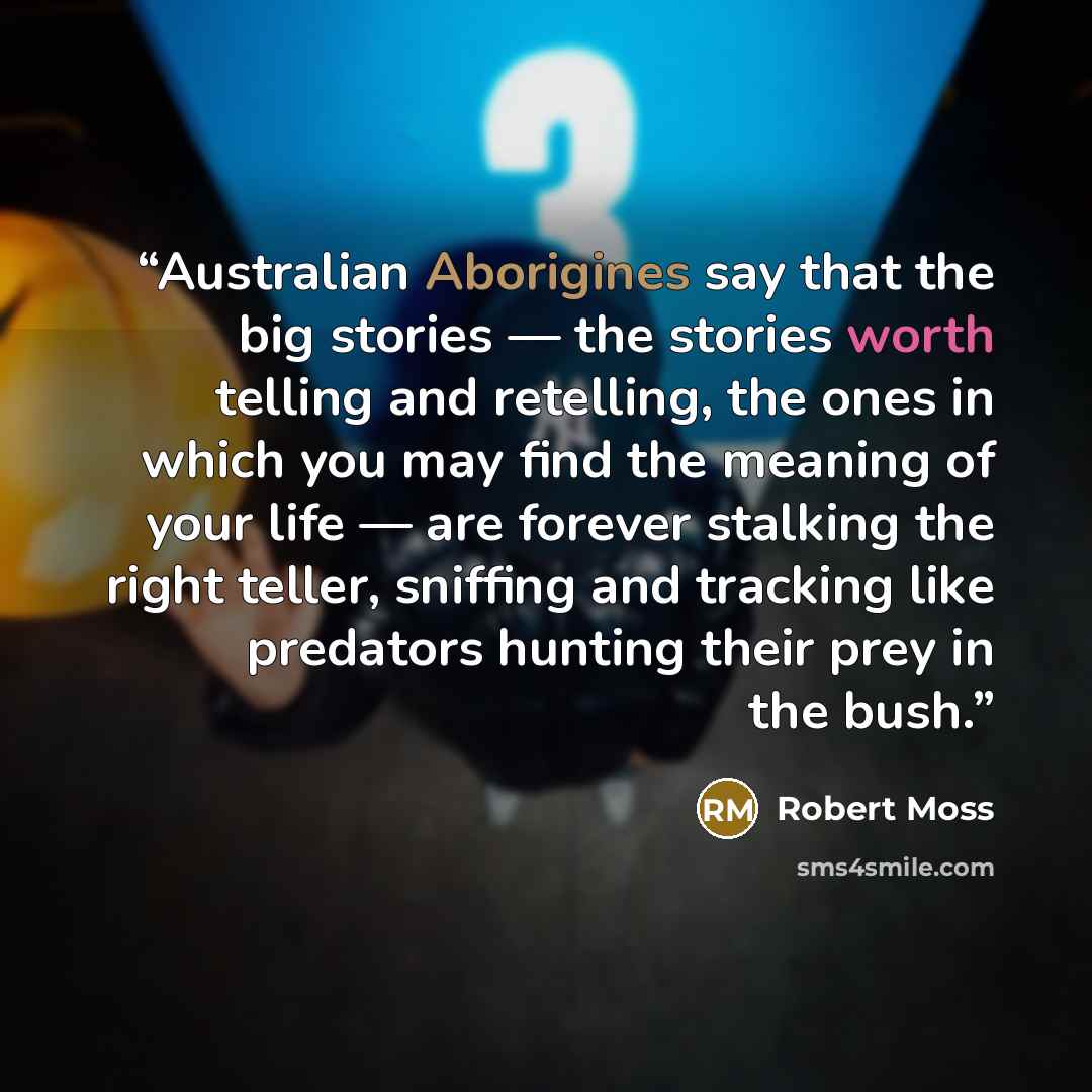 “Australian Aborigines say that the big stories — the stories worth telling and retelling, the ones in which you may find the meaning of your life — are forever stalking the right teller, sniffing and tracking like predators hunting their prey in the bush.” quote by Robert Moss
