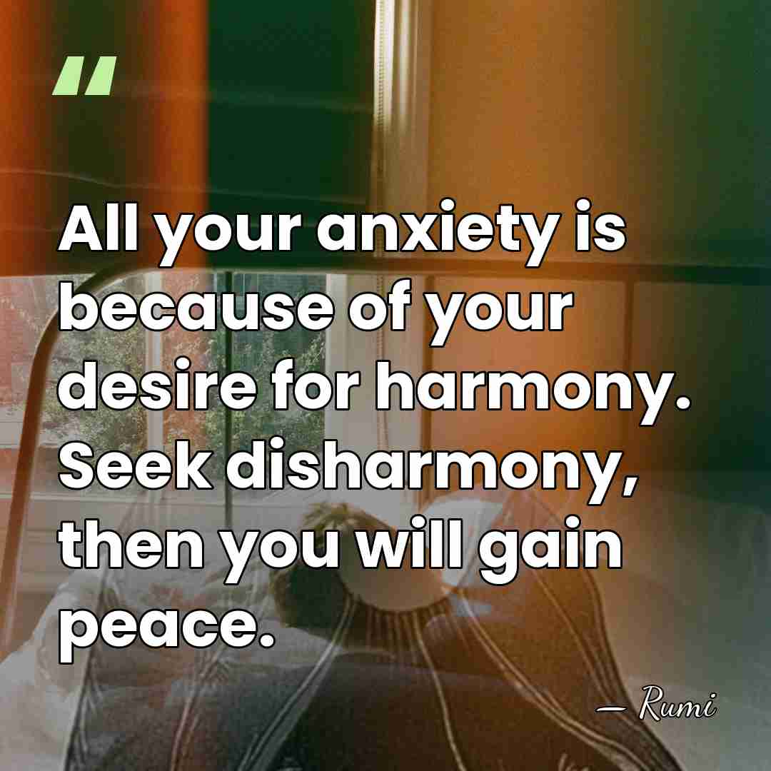 All your anxiety is because of your desire for harmony. Seek disharmony,&hellip; - Rumi