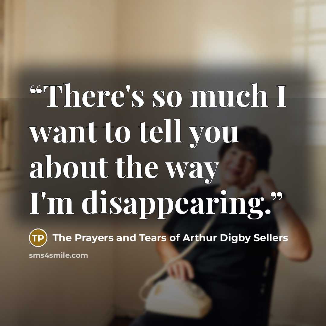 “There's so much I want to tell you about the way I'm disappearing.” quote by The Prayers and Tears of Arthur Digby Sellers