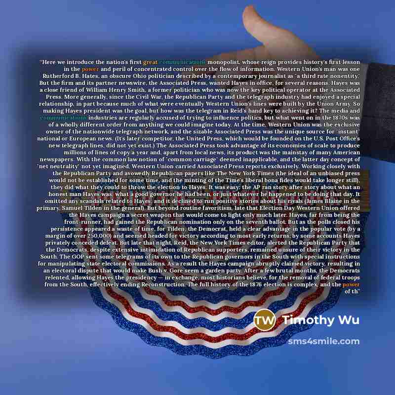 “Here we introduce the nation's first great communications monopolist, whose reign provides history's first lesson in the power and peril of concentrated control over the flow of information. Western Union's man was one Rutherford B. Hates, an obscure Ohio politician described by a contemporary…” quote by Timothy Wu