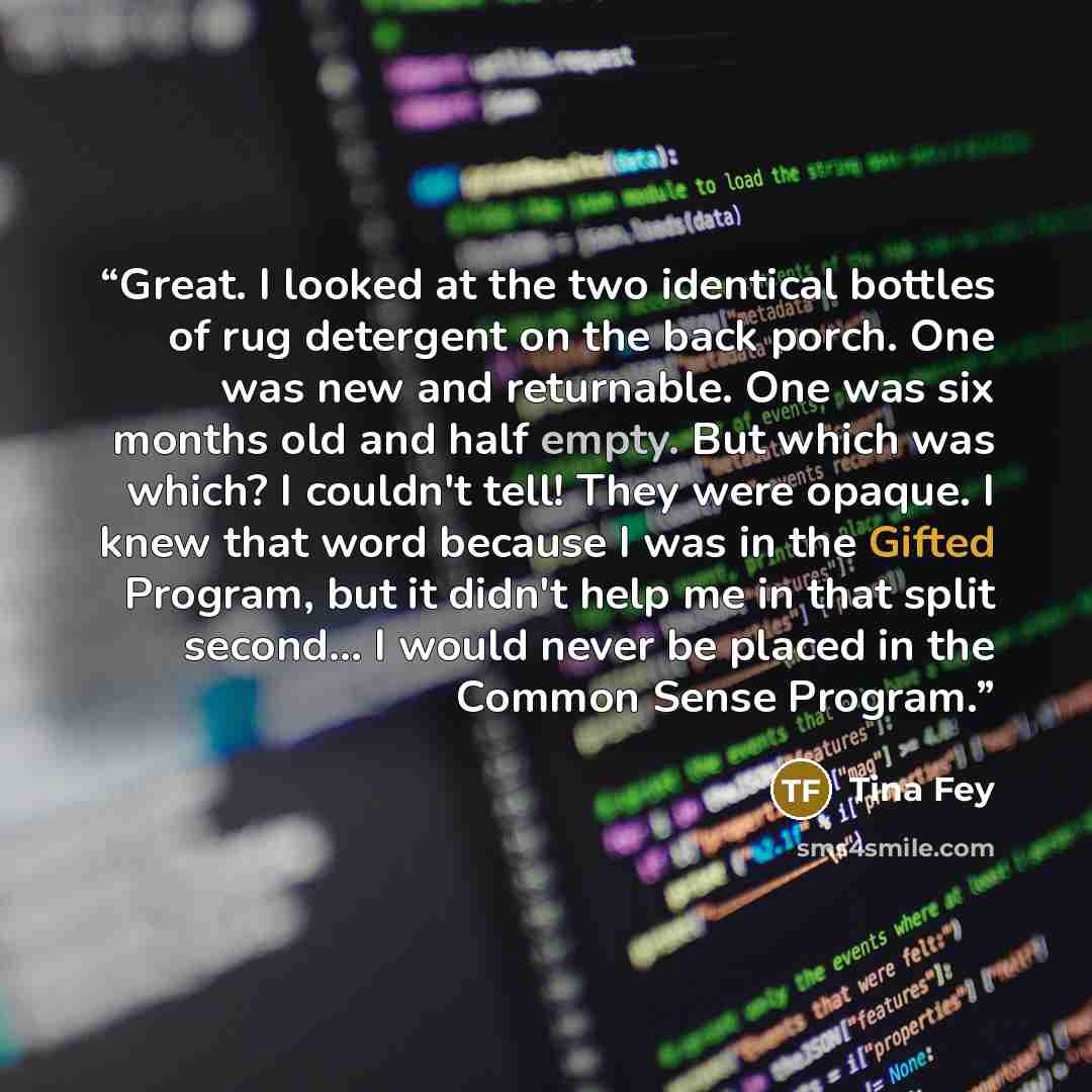“Great. I looked at the two identical bottles of rug detergent on the back porch. One was new and returnable. One was six months old and half empty. But which was which? I couldn't tell! They were opaque. I knew that word because I was in the Gifted Program, but it didn't help me in that split…” quote by Tina Fey