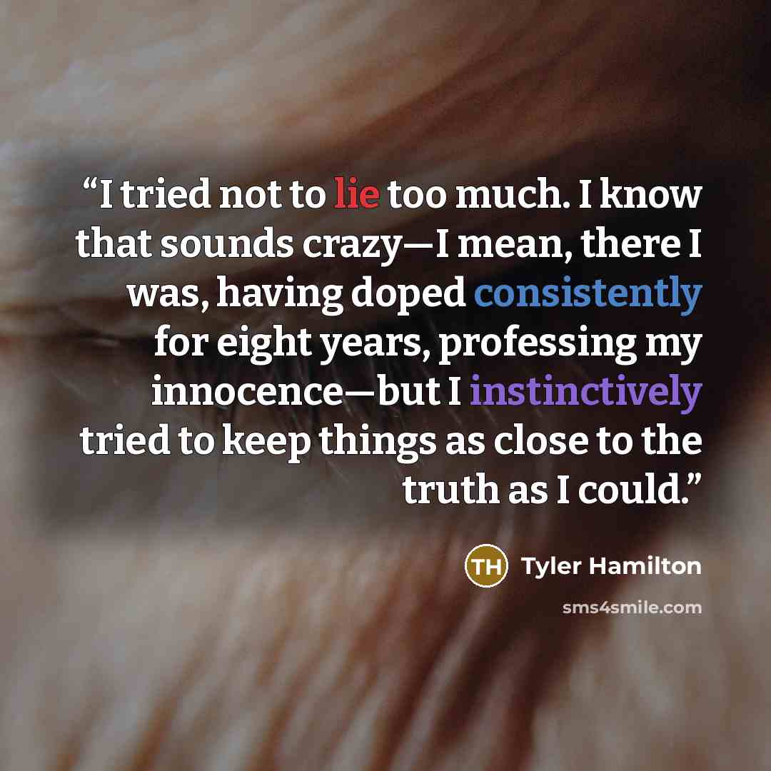 “I tried not to lie too much. I know that sounds crazy—I mean, there I was, having doped consistently for eight years, professing my innocence—but I instinctively tried to keep things as close to the truth as I could.” quote by Tyler Hamilton