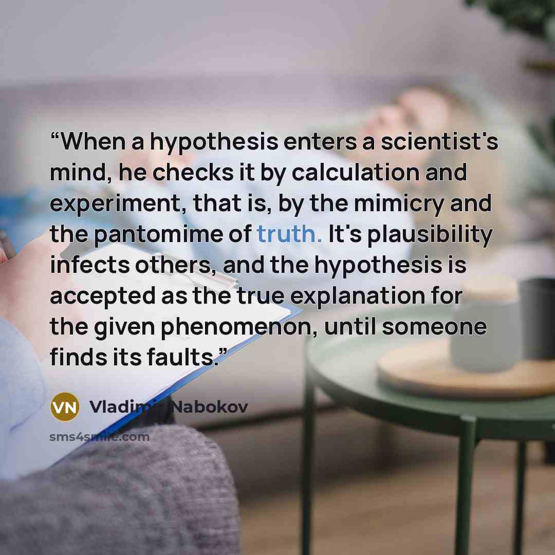 “When a hypothesis enters a scientist's mind, he checks it by calculation and experiment, that is, by the mimicry and the pantomime of truth. It's plausibility infects others, and the hypothesis is accepted as the true explanation for the given phenomenon, until someone finds its faults.” quote by Vladimir Nabokov