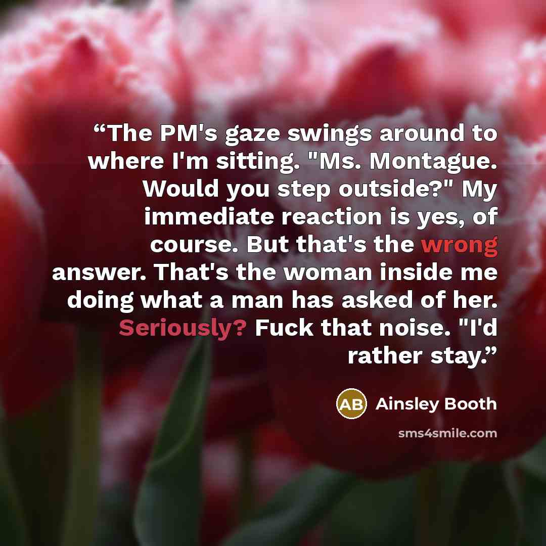 “The PM's gaze swings around to where I'm sitting. "Ms. Montague. Would you step outside?" My immediate reaction is yes, of course. But that's the wrong answer. That's the woman inside me doing what a man has asked of her. Seriously? Fuck that noise. "I'd rather stay.” quote by Ainsley Booth