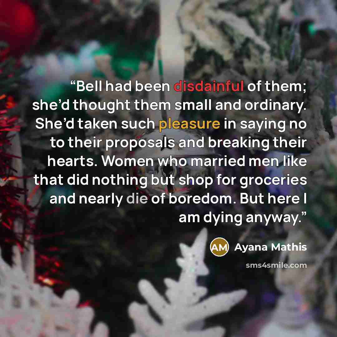 “Bell had been disdainful of them; she’d thought them small and ordinary. She’d taken such pleasure in saying no to their proposals and breaking their hearts. Women who married men like that did nothing but shop for groceries and nearly die of boredom. But here I am dying anyway.” quote by Ayana Mathis