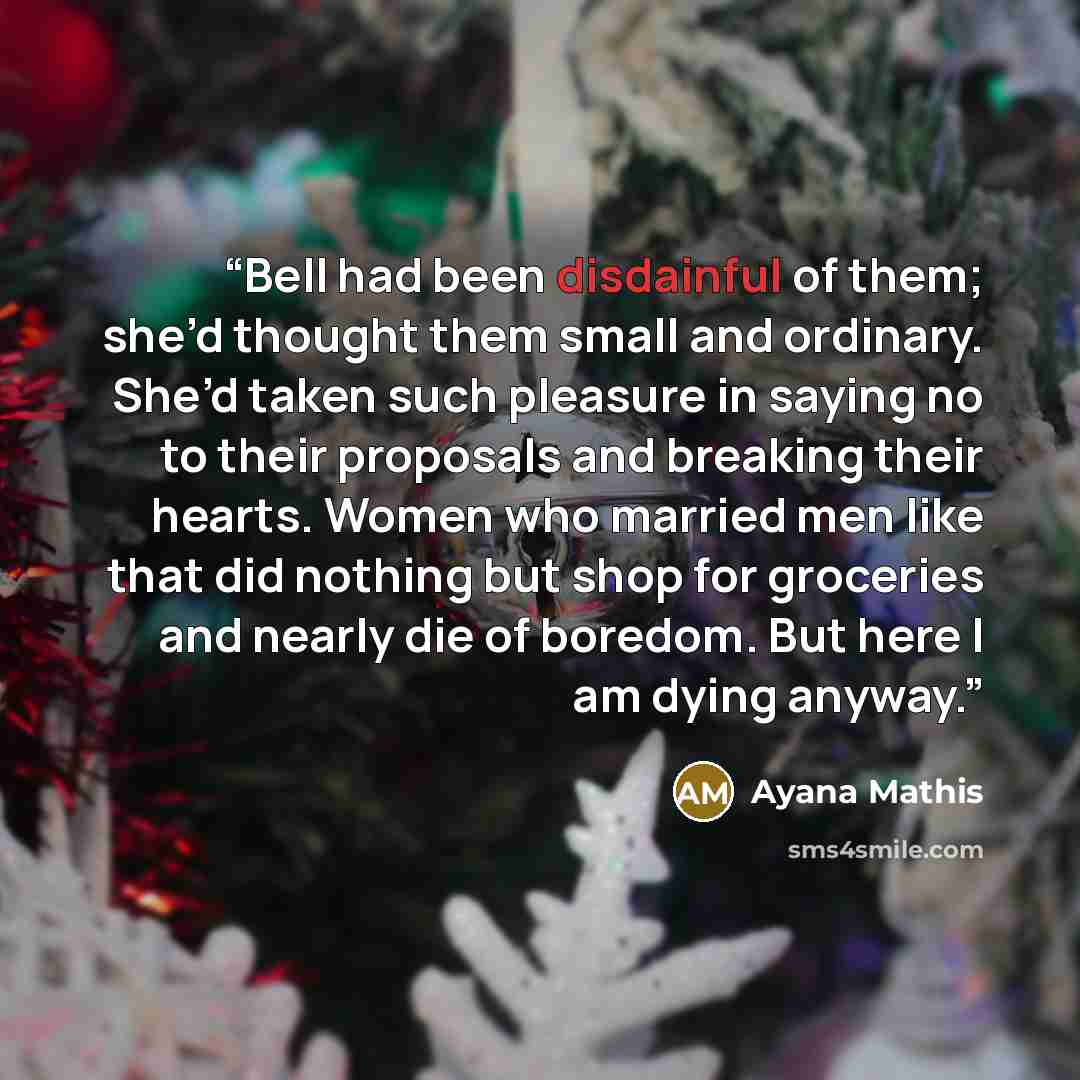 “Bell had been disdainful of them; she’d thought them small and ordinary. She’d taken such pleasure in saying no to their proposals and breaking their hearts. Women who married men like that did nothing but shop for groceries and nearly die of boredom. But here I am dying anyway.” quote by Ayana Mathis