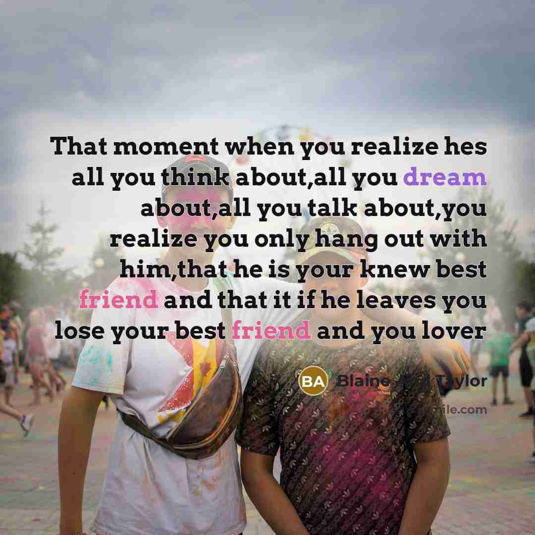 “That moment when you realize hes all you think about,all you dream about,all you talk about,you realize you only hang out with him,that he is your knew best friend and that it if he leaves you lose your best friend and you lover” quote by Blaine And Taylor