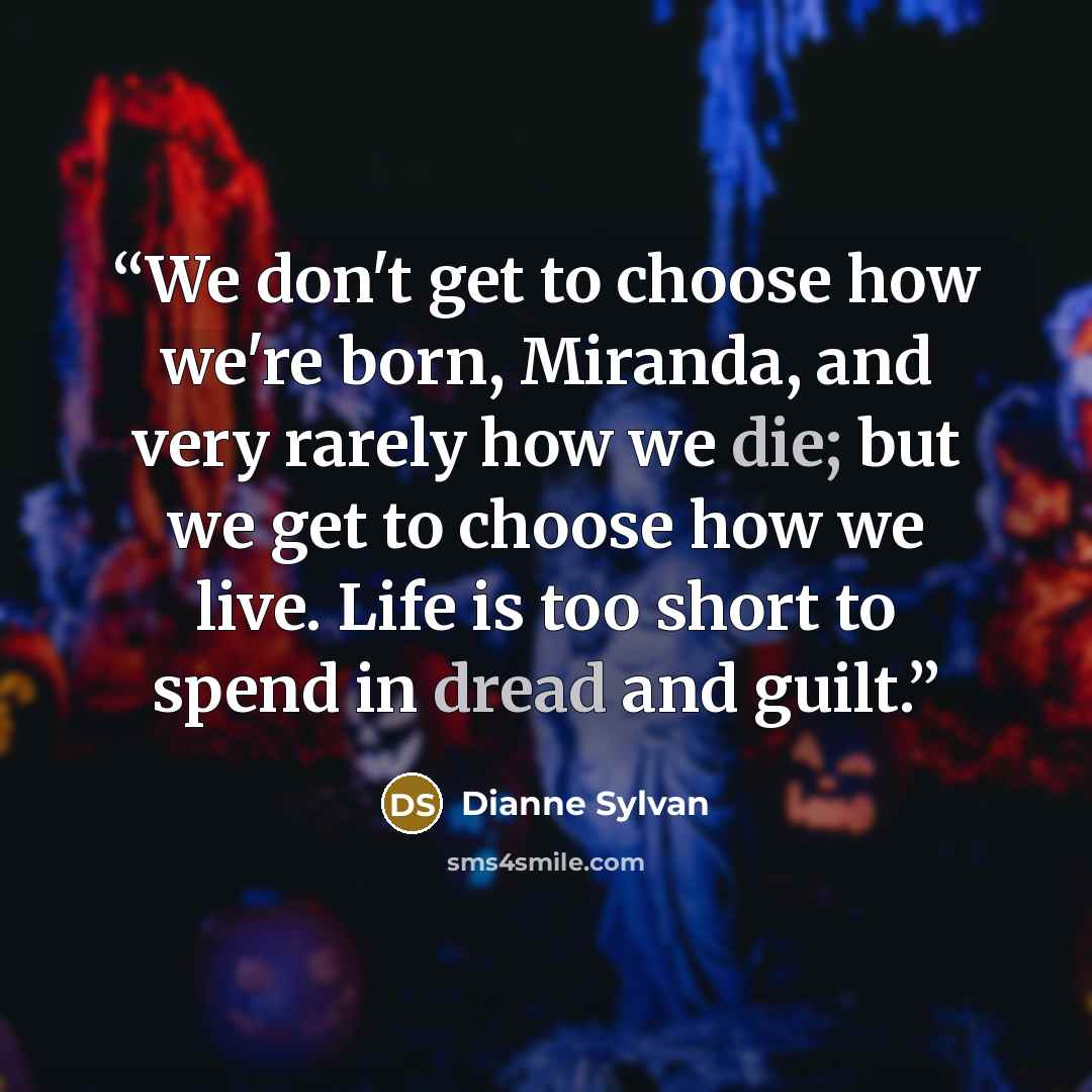 “We don't get to choose how we're born, Miranda, and very rarely how we die; but we get to choose how we live. Life is too short to spend in dread and guilt.” quote by Dianne Sylvan