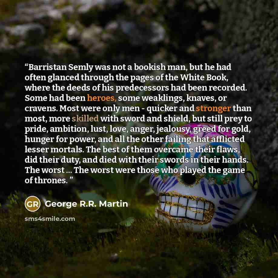“Barristan Semly was not a bookish man, but he had often glanced through the pages of the White Book, where the deeds of his predecessors had been recorded. Some had been heroes, some weaklings, knaves, or cravens. Most were only men - quicker and stronger than most, more skilled with sword and…” quote by George R.R. Martin