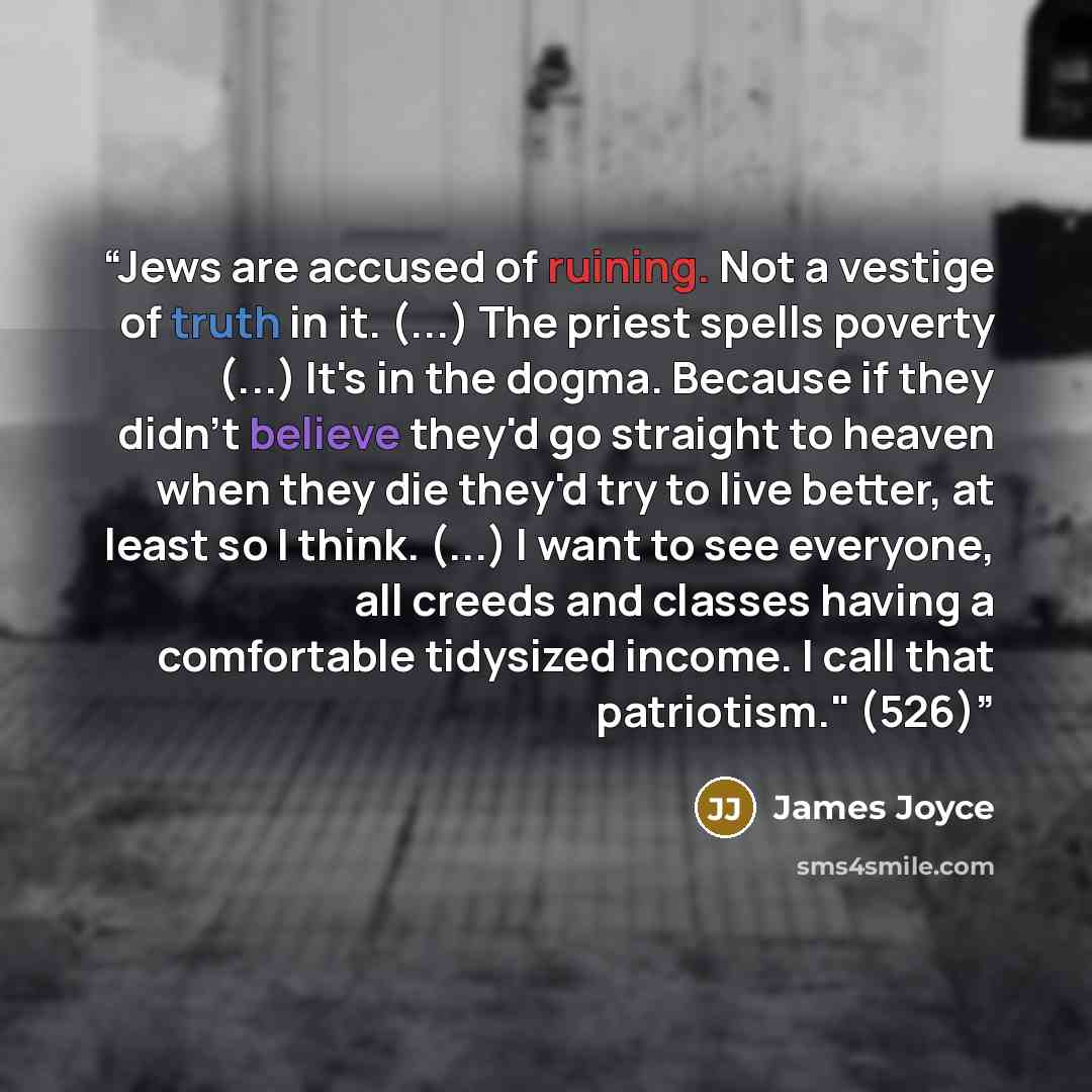 “Jews are accused of ruining. Not a vestige of truth in it. (...) The priest spells poverty (...) It's in the dogma. Because if they didn't believe they'd go straight to heaven when they die they'd try to live better, at least so I think. (...) I want to see everyone, all creeds and classes having…” quote by James Joyce