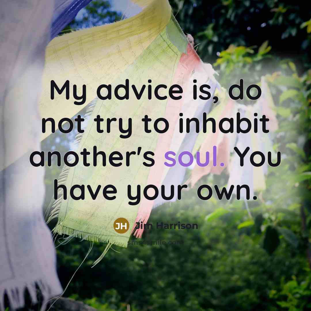 “My advice is, do not try to inhabit another's soul.…” quote by Jim Harrison