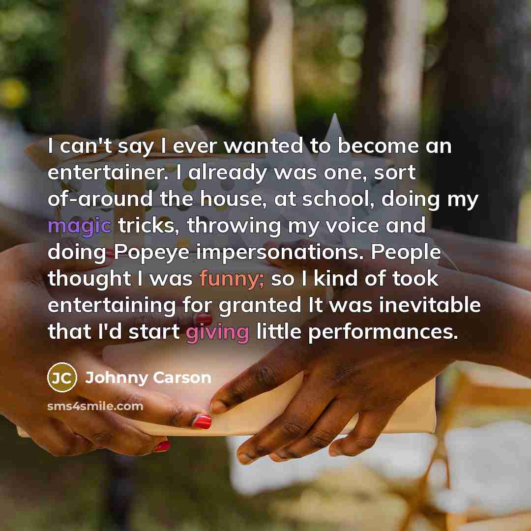 “I can't say I ever wanted to become an entertainer. I already was one, sort of-around the house, at school, doing my magic tricks, throwing my voice and doing Popeye impersonations. People thought I was funny; so I kind of took entertaining for granted It was inevitable that I'd start giving…” quote by Johnny Carson
