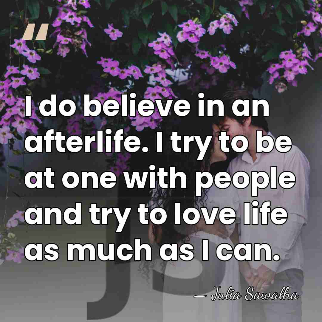 I do believe in an afterlife. I try to be at one&hellip; - Julia Sawalha