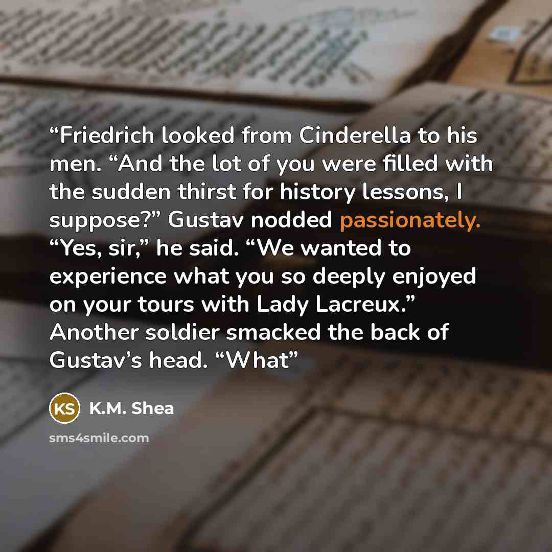 “Friedrich looked from Cinderella to his men. “And the lot of you were filled with the sudden thirst for history lessons, I suppose?” Gustav nodded passionately. “Yes, sir,” he said. “We wanted to experience what you so deeply enjoyed on your tours with Lady Lacreux.” Another soldier smacked the…” quote by K.M. Shea