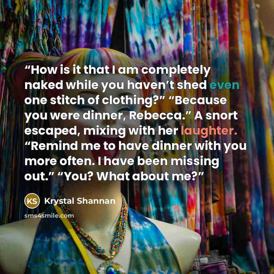 “How is it that I am completely naked while you haven’t shed even one stitch of clothing?” “Because you were dinner, Rebecca.” A snort escaped, mixing with her laughter. “Remind me to have dinner with you more often. I have been missing out.” “You? What about me?” quote by Krystal Shannan