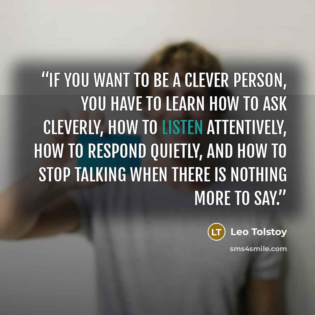 “If you want to be a clever person, you have to learn how to ask cleverly, how to listen attentively, how to respond quietly, and how to stop talking when there is nothing more to say.” quote by Leo Tolstoy