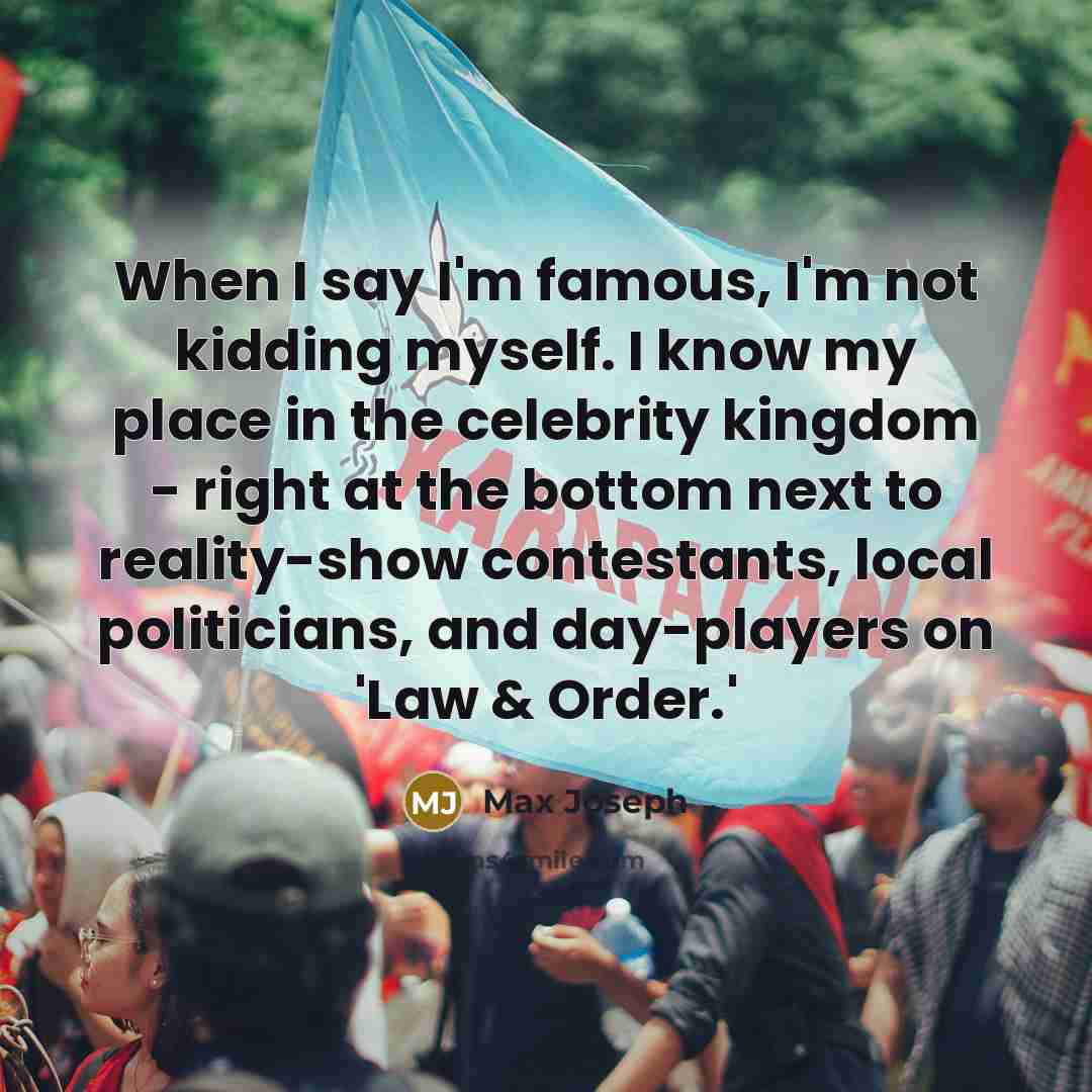 “When I say I'm famous, I'm not kidding myself. I know my place in the celebrity kingdom - right at the bottom next to reality-show contestants, local politicians, and day-players on 'Law & Order.'” quote by Max Joseph
