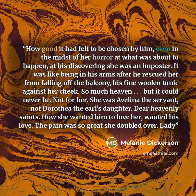 “How good it had felt to be chosen by him, even in the midst of her horror at what was about to happen, at his discovering she was an imposter. It was like being in his arms after he rescued her from falling off the balcony, his fine woolen tunic against her cheek. So much heaven . . . but it could…” quote by Melanie Dickerson