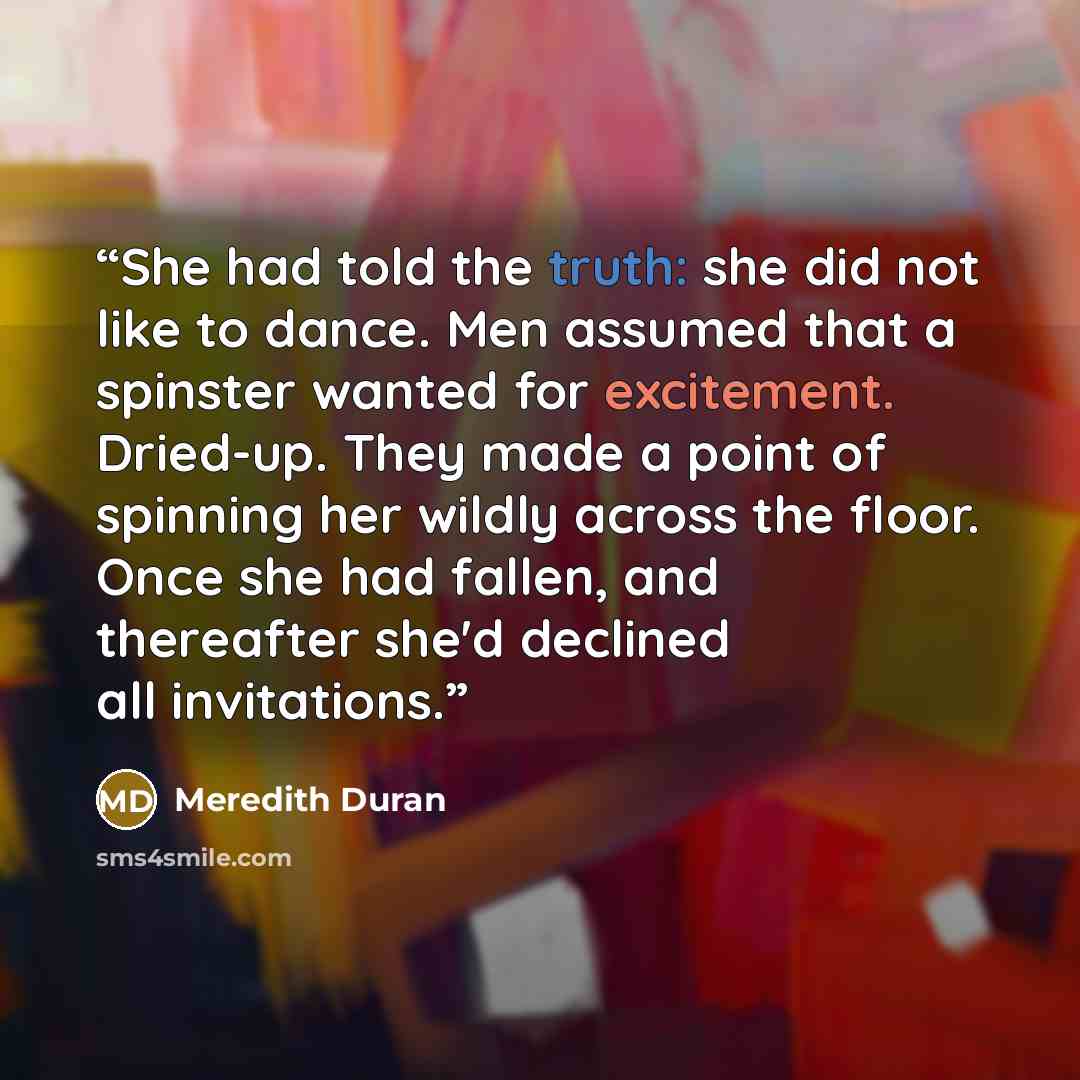“She had told the truth: she did not like to dance. Men assumed that a spinster wanted for excitement. Dried-up. They made a point of spinning her wildly across the floor. Once she had fallen, and thereafter she'd declined all invitations.” quote by Meredith Duran