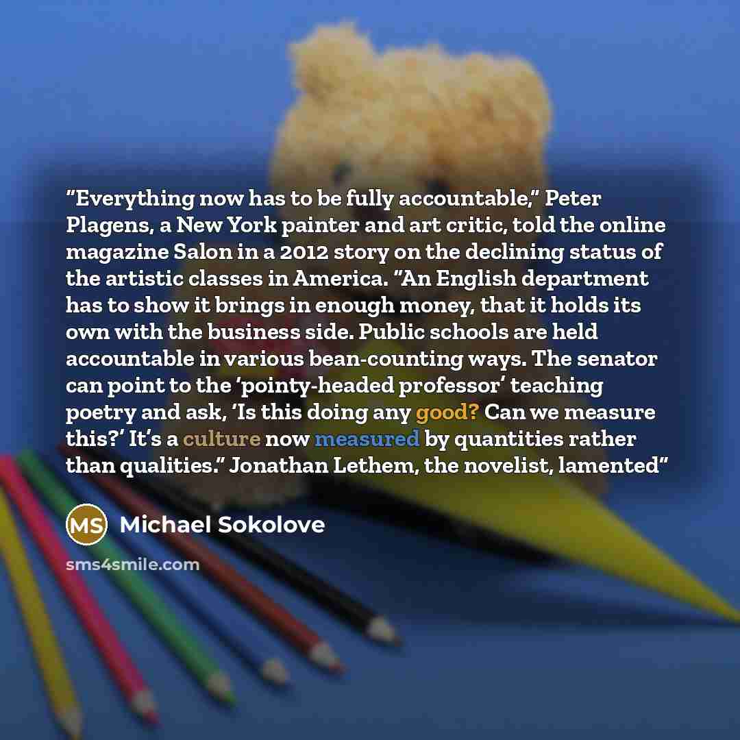 “Everything now has to be fully accountable,” Peter Plagens, a New York painter and art critic, told the online magazine Salon in a 2012 story on the declining status of the artistic classes in America. “An English department has to show it brings in enough money, that it holds its own with the…” quote by Michael Sokolove