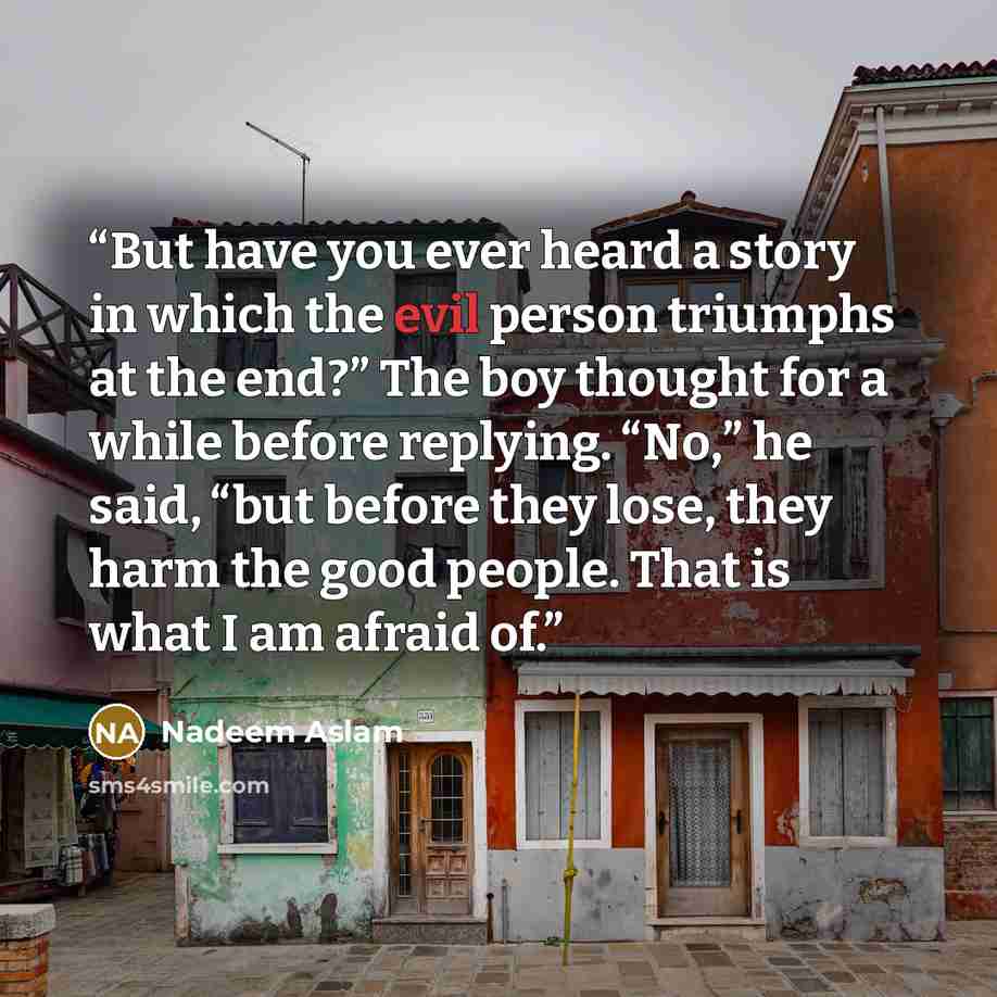 “But have you ever heard a story in which the evil person triumphs at the end?” The boy thought for a while before replying. “No,” he said, “but before they lose, they harm the good people. That is what I am afraid of.” quote by Nadeem Aslam