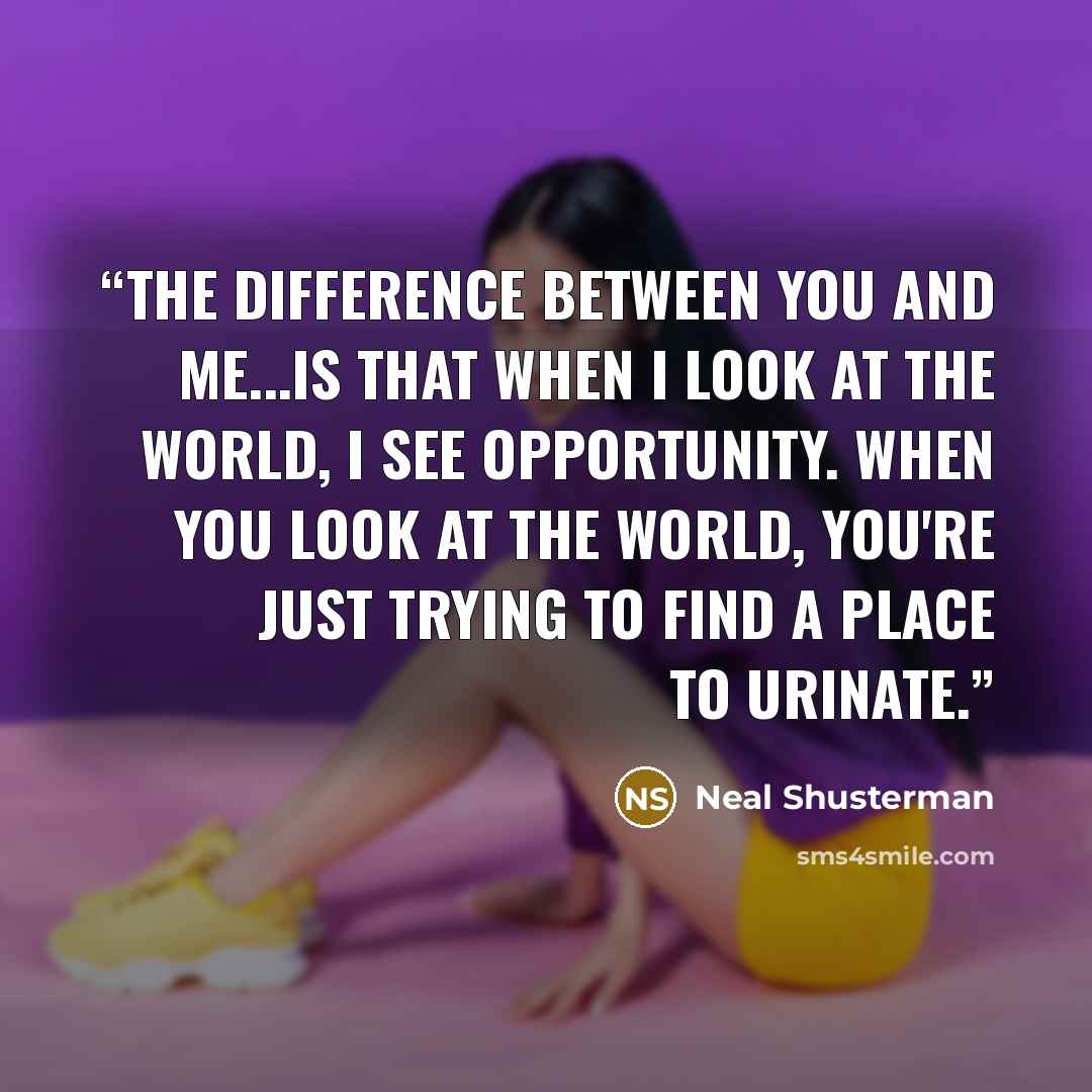 “The difference between you and me...is that when I look at the world, I see opportunity. When you look at the world, you're just trying to find a place to urinate.” quote by Neal Shusterman