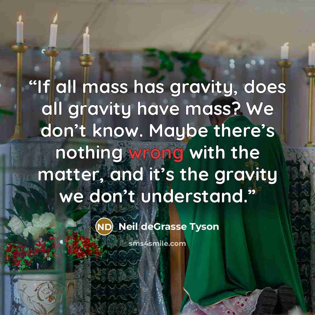 “If all mass has gravity, does all gravity have mass? We don’t know. Maybe there’s nothing wrong with the matter, and it’s the gravity we don’t understand.” quote by Neil deGrasse Tyson