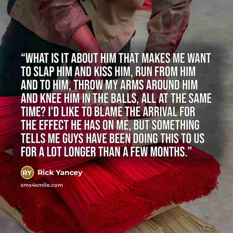 “What is it about him that makes me want to slap him and kiss him, run from him and to him, throw my arms around him and knee him in the balls, all at the same time? I'd like to blame the Arrival for the effect he has on me, but something tells me guys have been doing this to us for a lot longer…” quote by Rick Yancey