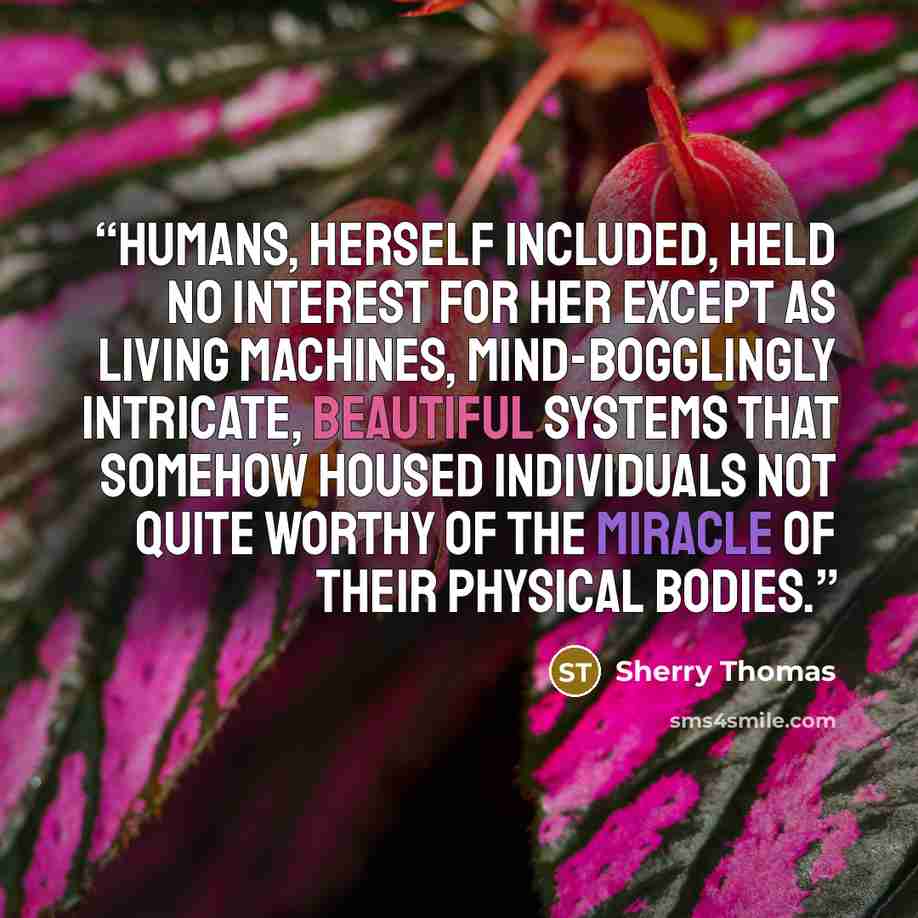 “Humans, herself included, held no interest for her except as living machines, mind-bogglingly intricate, beautiful systems that somehow housed individuals not quite worthy of the miracle of their physical bodies.” quote by Sherry Thomas