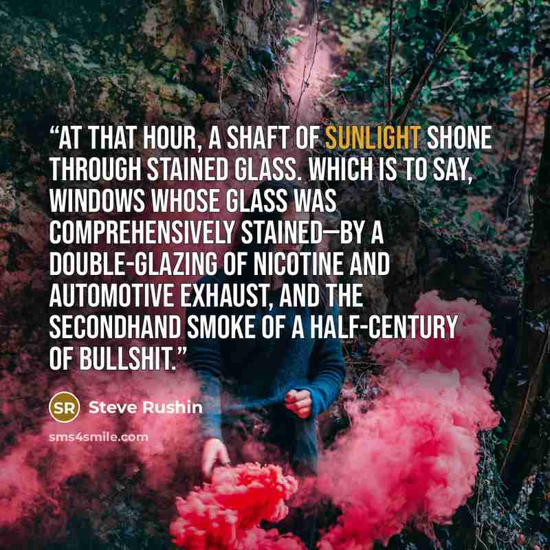 “At that hour, a shaft of sunlight shone through stained glass. Which is to say, windows whose glass was comprehensively stained—by a double-glazing of nicotine and automotive exhaust, and the secondhand smoke of a half-century of bullshit.” quote by Steve Rushin