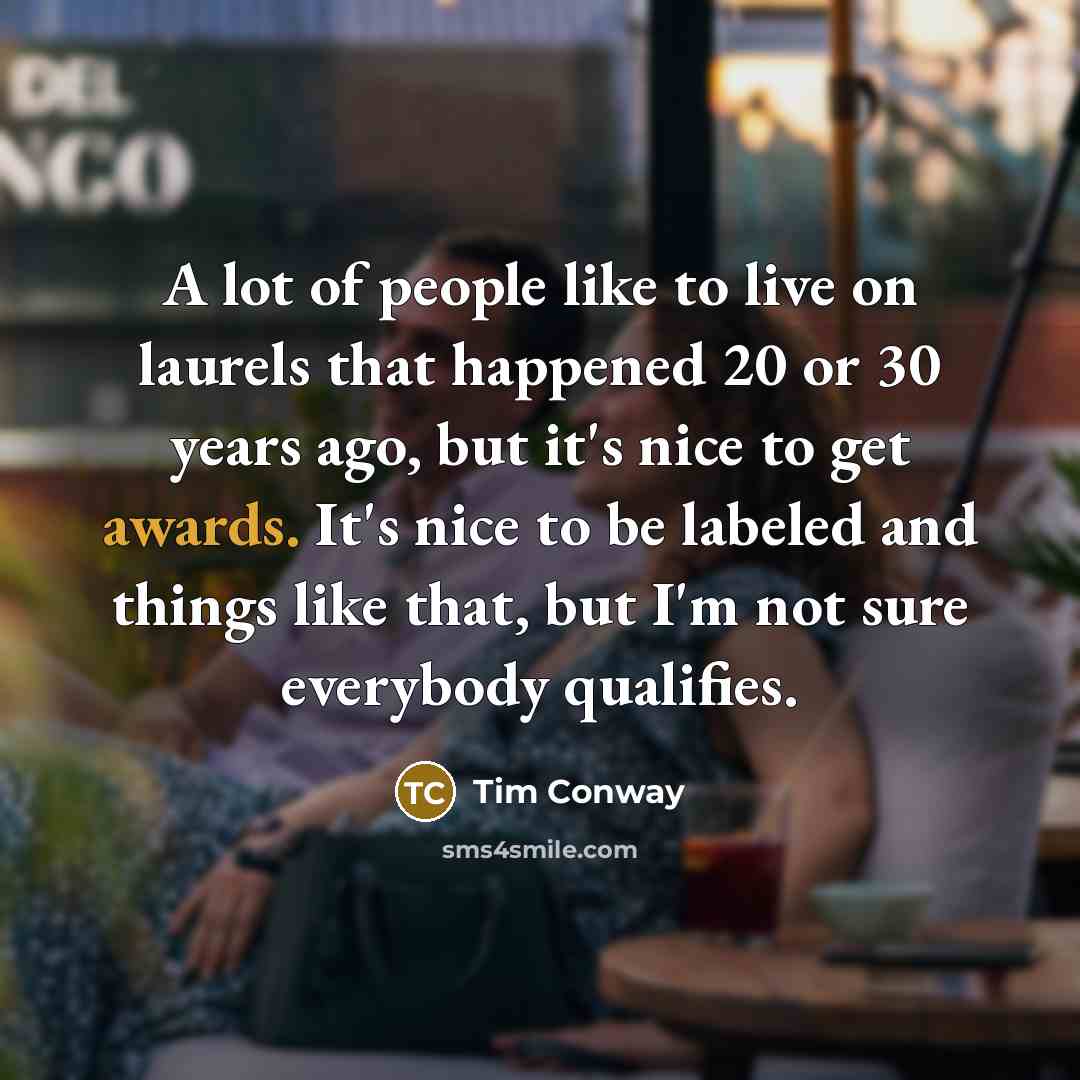 “A lot of people like to live on laurels that happened 20 or 30 years ago, but it's nice to get awards. It's nice to be labeled and things like that, but I'm not sure everybody qualifies.” quote by Tim Conway