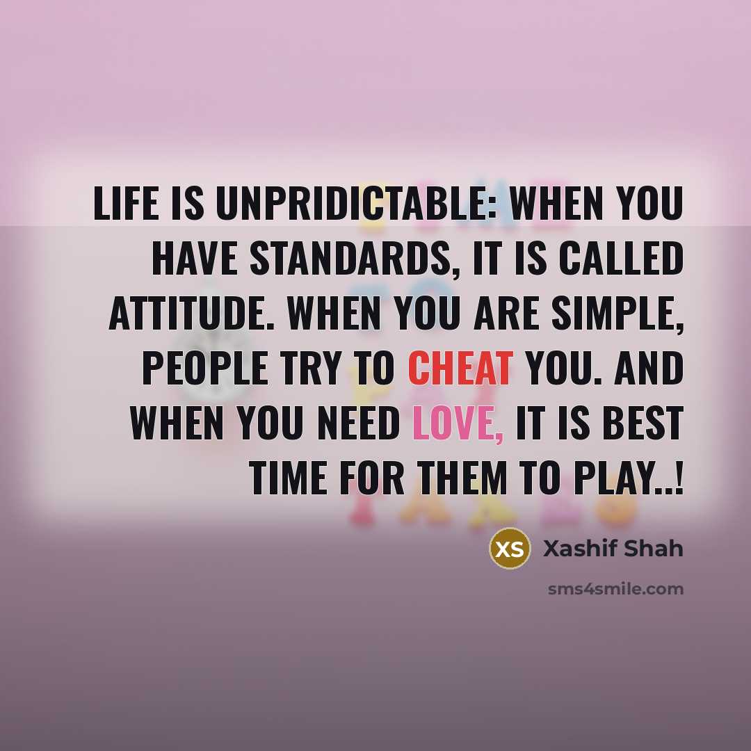 “Life is UnPriDicTablE: When you Have STanDarDs, It Is CallEd AttiTude. When You Are SimpLe, PeoPle Try To Cheat You. And When You Need Love, It Is BesT Time For Them To Play..!” quote by Xashif Shah