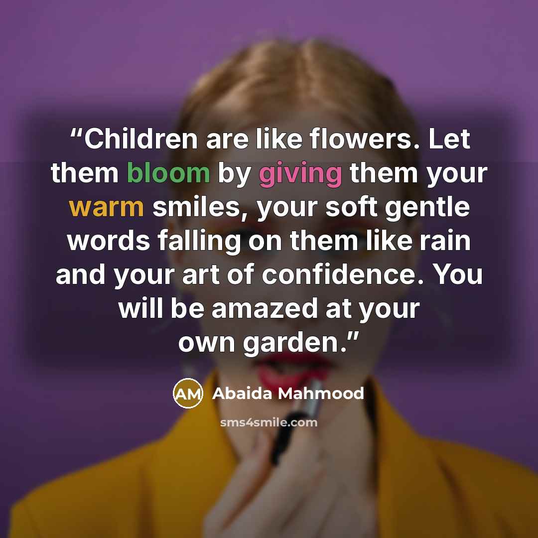 “Children are like flowers. Let them bloom by giving them your warm smiles, your soft gentle words falling on them like rain and your art of confidence. You will be amazed at your own garden.” quote by Abaida Mahmood