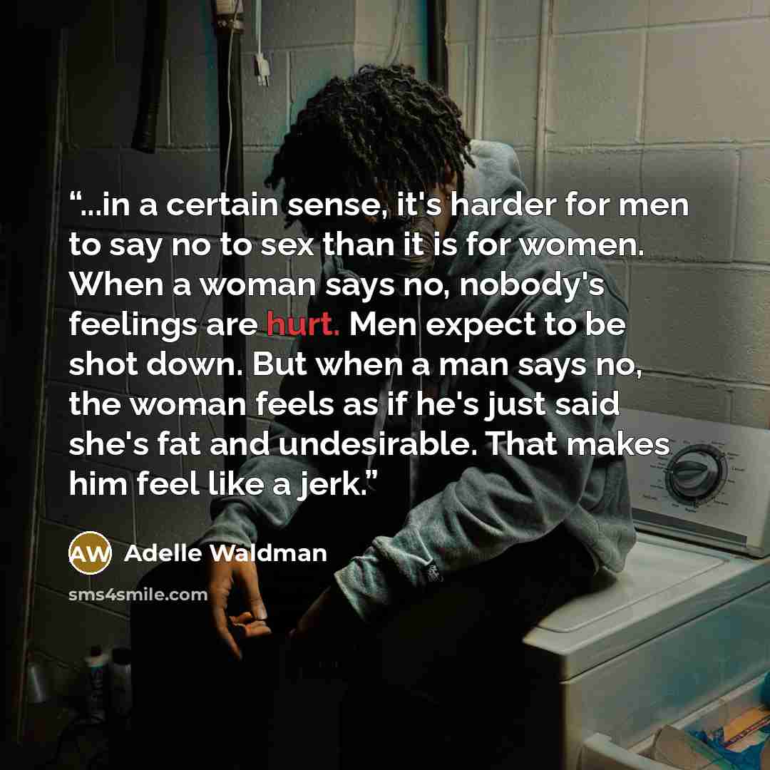 “...in a certain sense, it's harder for men to say no to sex than it is for women. When a woman says no, nobody's feelings are hurt. Men expect to be shot down. But when a man says no, the woman feels as if he's just said she's fat and undesirable. That makes him feel like a jerk.” quote by Adelle Waldman