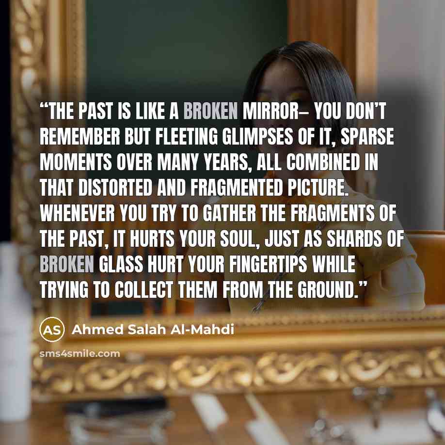 “The past is like a broken mirror— you don’t remember but fleeting glimpses of it, sparse moments over many years, all combined in that distorted and fragmented picture. Whenever you try to gather the fragments of the past, it hurts your soul, just as shards of broken glass hurt your fingertips…” quote by Ahmed Salah Al-Mahdi